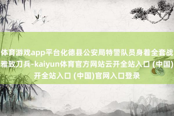 体育游戏app平台化德县公安局特警队员身着全套战略装备、手持雅致刀兵-kaiyun体育官方网站云开全站入口 (中国)官网入口登录