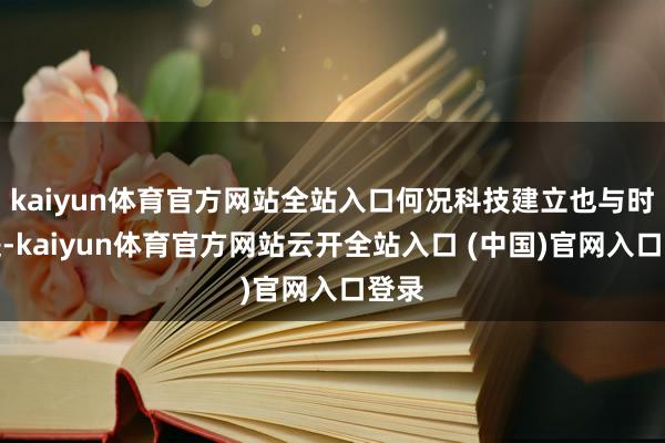 kaiyun体育官方网站全站入口何况科技建立也与时俱进-kaiyun体育官方网站云开全站入口 (中国)官网入口登录