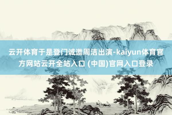 云开体育于是登门诚邀周洁出演-kaiyun体育官方网站云开全站入口 (中国)官网入口登录