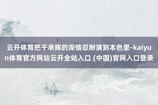 云开体育把千承辉的深情忍耐演到本色里-kaiyun体育官方网站云开全站入口 (中国)官网入口登录