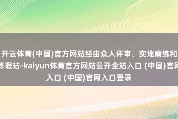 开云体育(中国)官方网站经由众人评审、实地磨练和社会公示等瑕玷-kaiyun体育官方网站云开全站入口 (中国)官网入口登录