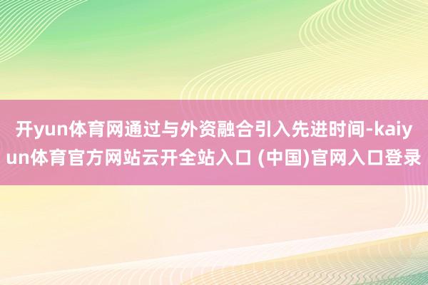 开yun体育网通过与外资融合引入先进时间-kaiyun体育官方网站云开全站入口 (中国)官网入口登录