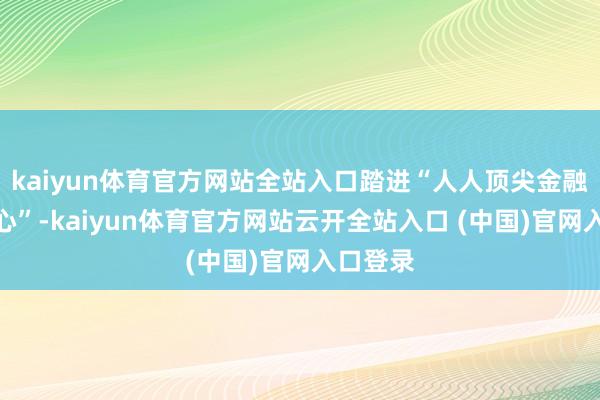 kaiyun体育官方网站全站入口踏进“人人顶尖金融科技中心”-kaiyun体育官方网站云开全站入口 (中国)官网入口登录