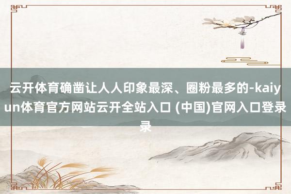 云开体育确凿让人人印象最深、圈粉最多的-kaiyun体育官方网站云开全站入口 (中国)官网入口登录