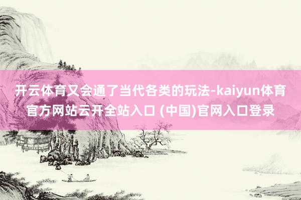 开云体育又会通了当代各类的玩法-kaiyun体育官方网站云开全站入口 (中国)官网入口登录