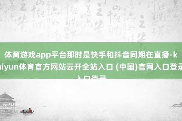 体育游戏app平台那时是快手和抖音同期在直播-kaiyun体育官方网站云开全站入口 (中国)官网入口登录