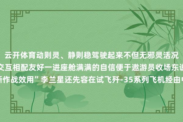 云开体育动则灵、静则稳驾驶起来不但无邪灵活况且平稳肠高东说念主机交互相配友好一进座舱满满的自信便于遨游员收场东说念主机合一充分清晰作战效用”李兰星还先容在试飞歼-35系列飞机经由中收获于先进科技时代加合手锤真金不怕火试飞碰到的惯例性问题在握住改善同期平台性能摸边探底愈加迫临于实战作战效用锤真金不怕火试飞比重握住加多试飞员也从锤真金不怕火试航行家向火器系统科学家握住转化-kaiyun体育官方网站云开