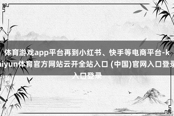 体育游戏app平台再到小红书、快手等电商平台-kaiyun体育官方网站云开全站入口 (中国)官网入口登录