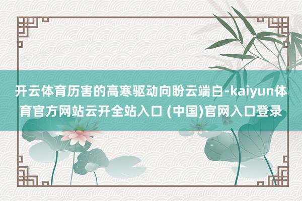 开云体育历害的高寒驱动向盼云端白-kaiyun体育官方网站云开全站入口 (中国)官网入口登录