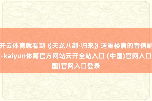开云体育就看到《天龙八部·归来》送重楼肩的音信刷屏了-kaiyun体育官方网站云开全站入口 (中国)官网入口登录