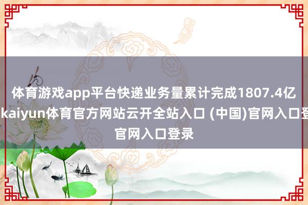 体育游戏app平台快递业务量累计完成1807.4亿件-kaiyun体育官方网站云开全站入口 (中国)官网入口登录