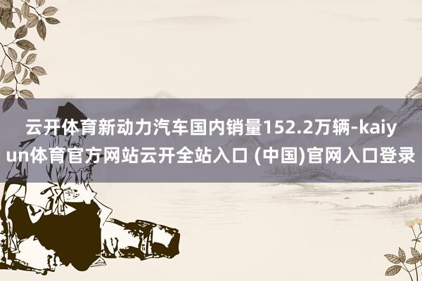云开体育新动力汽车国内销量152.2万辆-kaiyun体育官方网站云开全站入口 (中国)官网入口登录