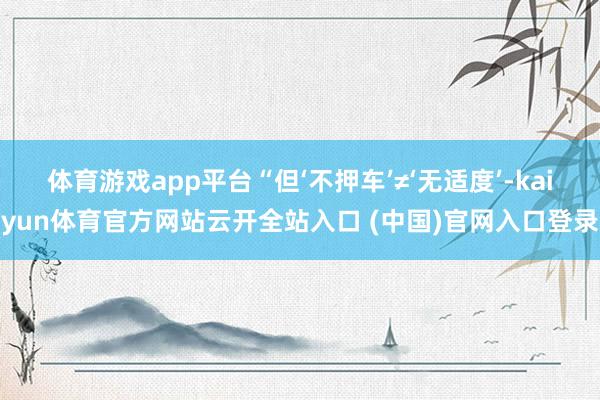 体育游戏app平台“但‘不押车’≠‘无适度’-kaiyun体育官方网站云开全站入口 (中国)官网入口登录