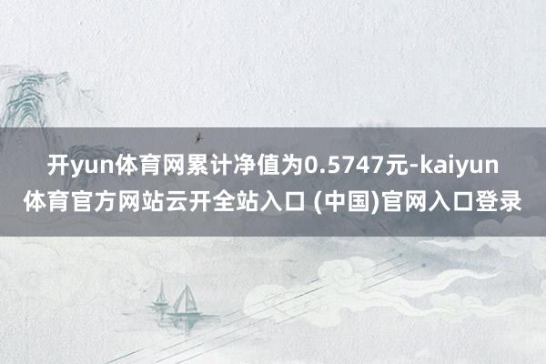 开yun体育网累计净值为0.5747元-kaiyun体育官方网站云开全站入口 (中国)官网入口登录