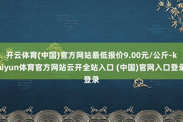 开云体育(中国)官方网站最低报价9.00元/公斤-kaiyun体育官方网站云开全站入口 (中国)官网入口登录