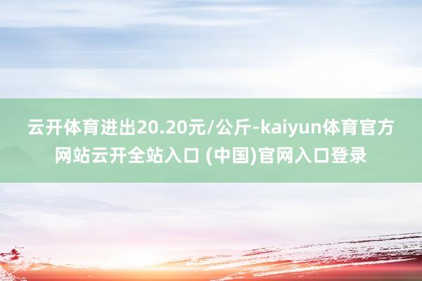 云开体育进出20.20元/公斤-kaiyun体育官方网站云开全站入口 (中国)官网入口登录