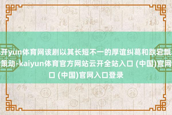 开yun体育网该剧以其长短不一的厚谊纠葛和跌宕飘荡的剧情策动-kaiyun体育官方网站云开全站入口 (中国)官网入口登录