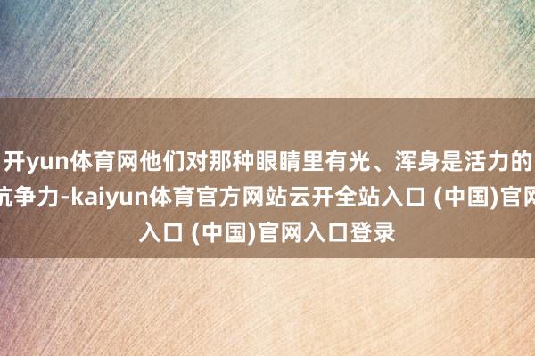 开yun体育网他们对那种眼睛里有光、浑身是活力的女生毫无抗争力-kaiyun体育官方网站云开全站入口 (中国)官网入口登录