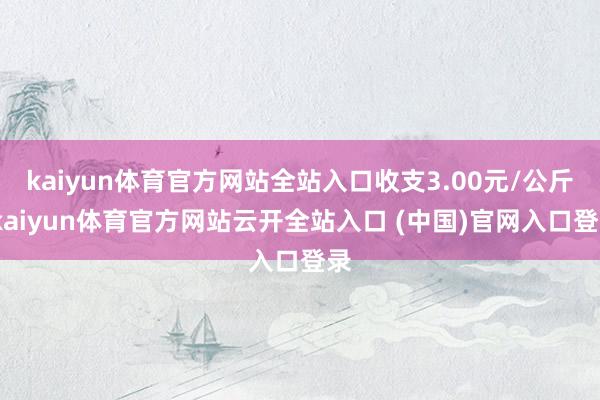 kaiyun体育官方网站全站入口收支3.00元/公斤-kaiyun体育官方网站云开全站入口 (中国)官网入口登录