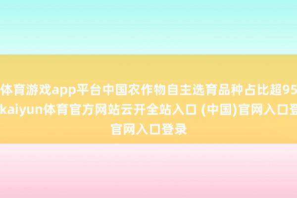 体育游戏app平台中国农作物自主选育品种占比超95%-kaiyun体育官方网站云开全站入口 (中国)官网入口登录