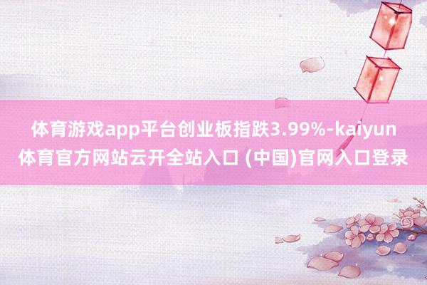 体育游戏app平台创业板指跌3.99%-kaiyun体育官方网站云开全站入口 (中国)官网入口登录