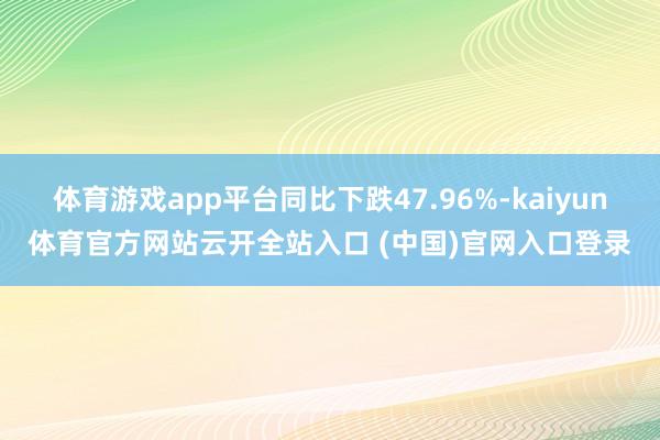 体育游戏app平台同比下跌47.96%-kaiyun体育官方网站云开全站入口 (中国)官网入口登录
