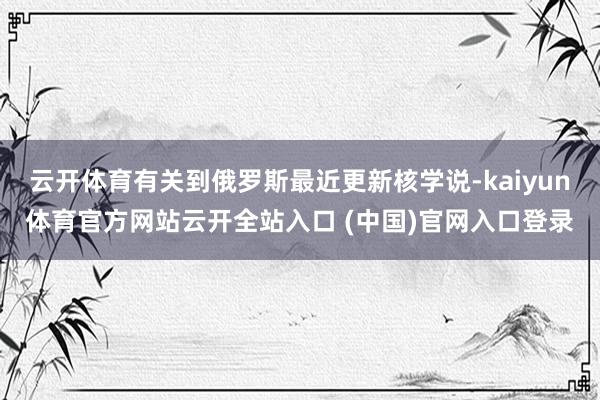 云开体育有关到俄罗斯最近更新核学说-kaiyun体育官方网站云开全站入口 (中国)官网入口登录