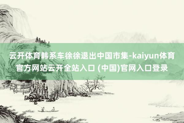 云开体育韩系车徐徐退出中国市集-kaiyun体育官方网站云开全站入口 (中国)官网入口登录