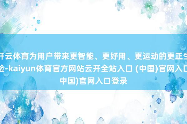 开云体育为用户带来更智能、更好用、更运动的更正生态体验-kaiyun体育官方网站云开全站入口 (中国)官网入口登录