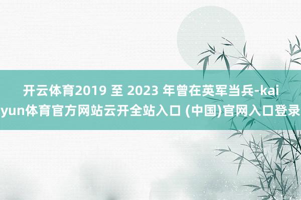 开云体育2019 至 2023 年曾在英军当兵-kaiyun体育官方网站云开全站入口 (中国)官网入口登录