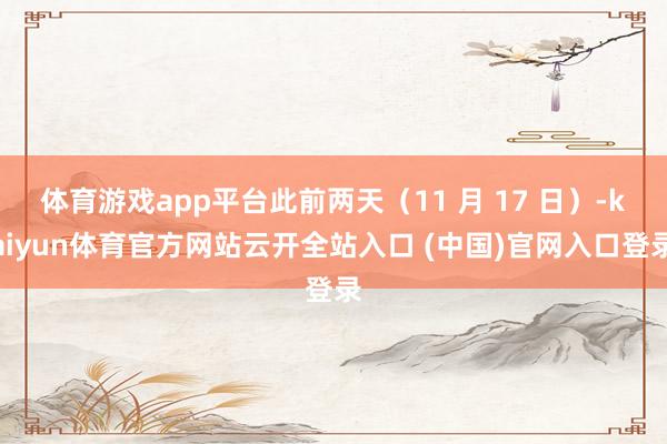 体育游戏app平台此前两天(11 月 17 日)-kaiyun体育官方网站云开全站入口 (中国)官网入口登录