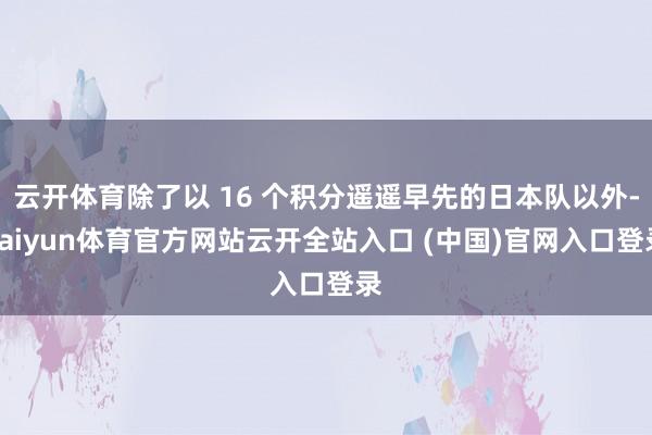 云开体育除了以 16 个积分遥遥早先的日本队以外-kaiyun体育官方网站云开全站入口 (中国)官网入口登录