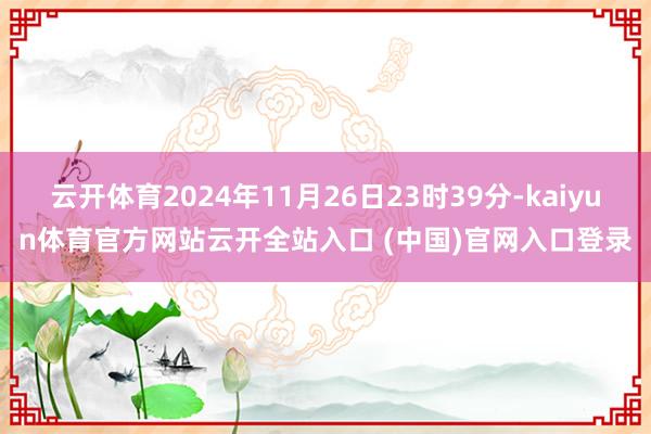 云开体育2024年11月26日23时39分-kaiyun体育官方网站云开全站入口 (中国)官网入口登录
