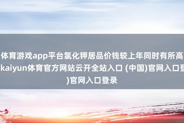 体育游戏app平台氯化钾居品价钱较上年同时有所高涨-kaiyun体育官方网站云开全站入口 (中国)官网入口登录