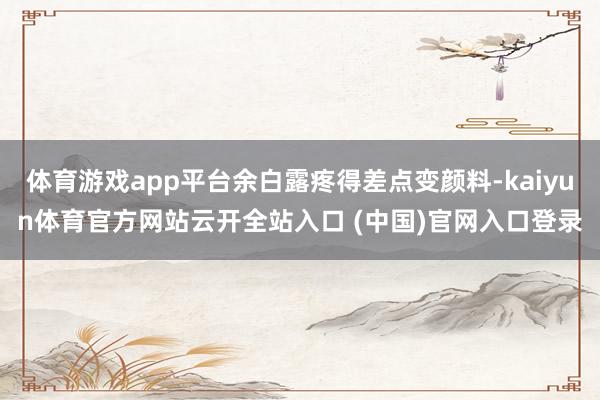 体育游戏app平台余白露疼得差点变颜料-kaiyun体育官方网站云开全站入口 (中国)官网入口登录