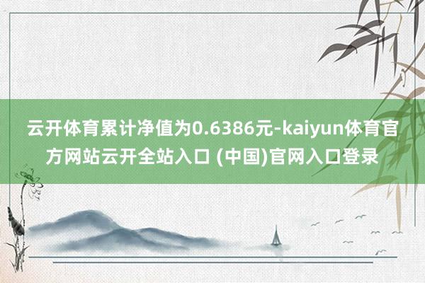 云开体育累计净值为0.6386元-kaiyun体育官方网站云开全站入口 (中国)官网入口登录