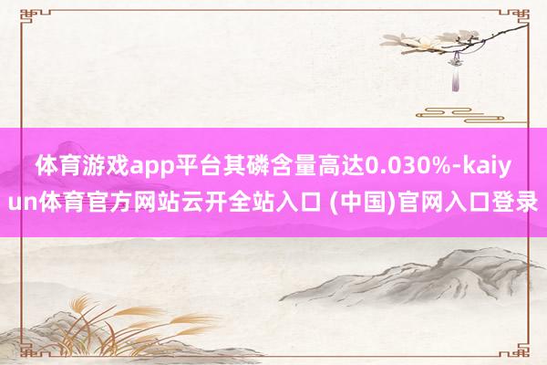 体育游戏app平台其磷含量高达0.030%-kaiyun体育官方网站云开全站入口 (中国)官网入口登录