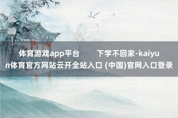 体育游戏app平台        下学不回家-kaiyun体育官方网站云开全站入口 (中国)官网入口登录