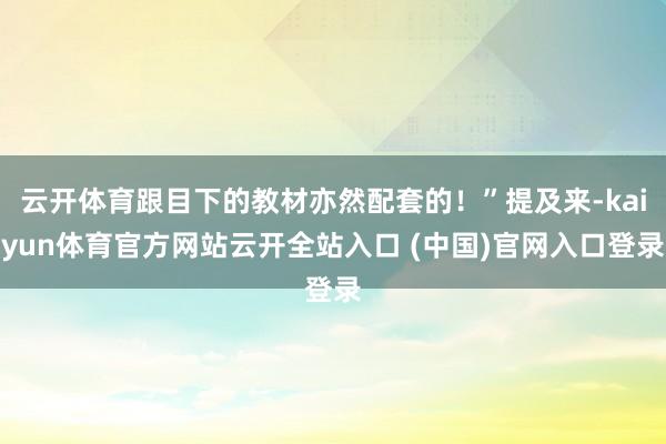 云开体育跟目下的教材亦然配套的！”提及来-kaiyun体育官方网站云开全站入口 (中国)官网入口登录