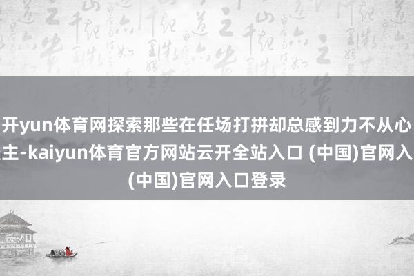 开yun体育网探索那些在任场打拼却总感到力不从心的东谈主-kaiyun体育官方网站云开全站入口 (中国)官网入口登录