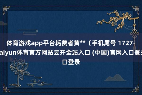 体育游戏app平台耗费者黄**（手机尾号 1727-kaiyun体育官方网站云开全站入口 (中国)官网入口登录