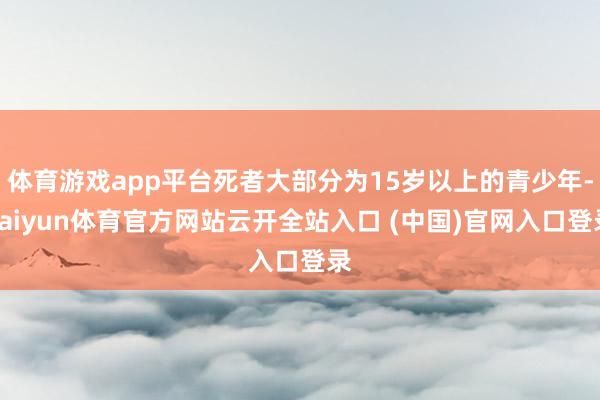 体育游戏app平台死者大部分为15岁以上的青少年-kaiyun体育官方网站云开全站入口 (中国)官网入口登录