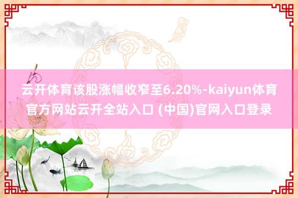 云开体育该股涨幅收窄至6.20%-kaiyun体育官方网站云开全站入口 (中国)官网入口登录