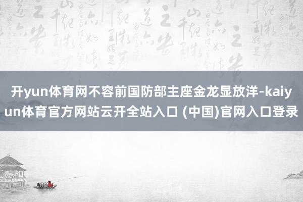 开yun体育网不容前国防部主座金龙显放洋-kaiyun体育官方网站云开全站入口 (中国)官网入口登录