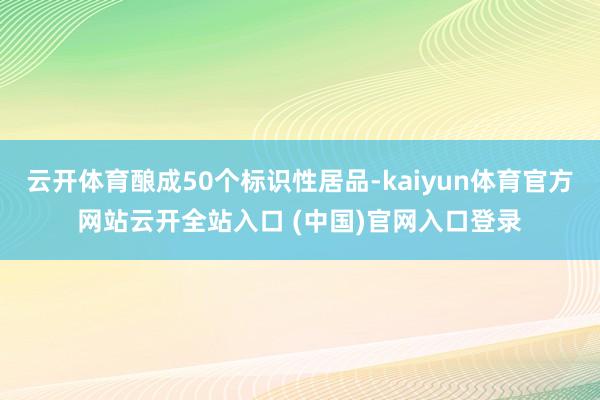 云开体育酿成50个标识性居品-kaiyun体育官方网站云开全站入口 (中国)官网入口登录