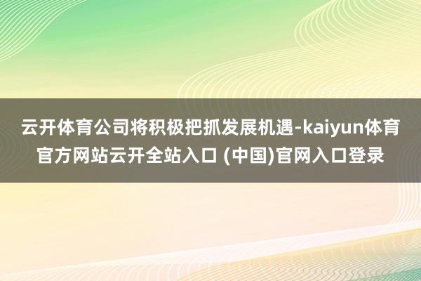云开体育公司将积极把抓发展机遇-kaiyun体育官方网站云开全站入口 (中国)官网入口登录