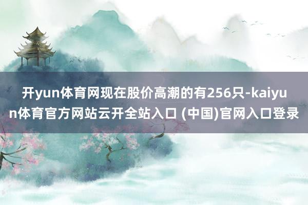 开yun体育网现在股价高潮的有256只-kaiyun体育官方网站云开全站入口 (中国)官网入口登录