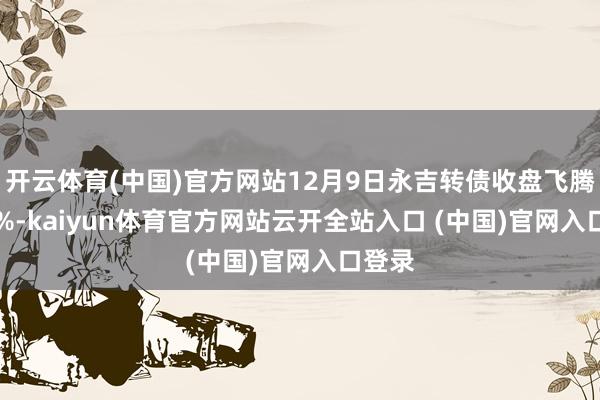 开云体育(中国)官方网站12月9日永吉转债收盘飞腾0.17%-kaiyun体育官方网站云开全站入口 (中国)官网入口登录