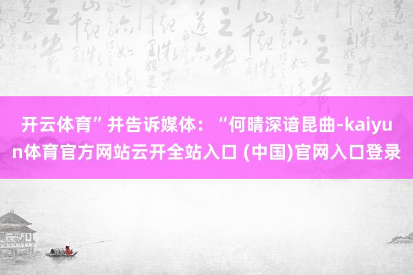 开云体育”并告诉媒体：“何晴深谙昆曲-kaiyun体育官方网站云开全站入口 (中国)官网入口登录