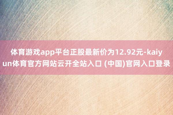 体育游戏app平台正股最新价为12.92元-kaiyun体育官方网站云开全站入口 (中国)官网入口登录